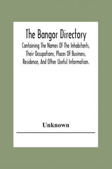 The Bangor Directiory; Containing The Names Of The Inhabitants Their Occupations Places Of Business Residence And Other Useful Information.