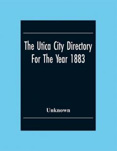 The Utica City Directory For The Year 1883: With A General And Business Directory Of Utica Of Utica Frankfort And Ilion. Record Of The City Government Its Institutions