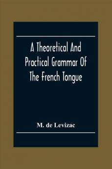 A Theoretical And Practical Grammar Of The French Tongue; In Which The Present Usage Is Displayed Agreeably To The Decision Of The French Academy