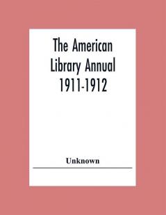 The American Library Annual 1911-1912; Including Index To Dates Of Current Events; Necrology Of Writers; Bibliographies; Statistics Of Book Production; Select Lists Of Libraries; Directories Of Publishers And Booksellers; List Of Private Collectors Of Books Etc