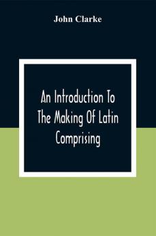 An Introduction To The Making Of Latin Comprising After An Easy Compendious Method The Substance Of The Latin Syntax