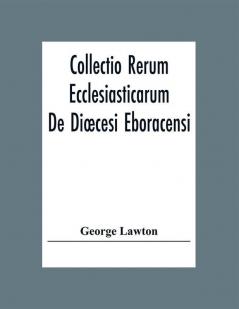 Collectio Rerum Ecclesiasticarum De Diœcesi Eboracensi Or Collections Relative To Churches And Chapels Within The Diocese Of York. To Which Are Added Collections Relative To Churches And Chapels Within The Diocese Of Ripon