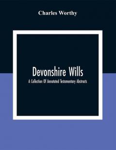 Devonshire Wills: A Collection Of Annotated Testamentary Abstracts Together With The Family History And Genealogy Of Many Of The Most Ancient Gentle Houses Of The West Of England