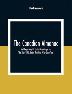 The Canadian Almanac And Repository Of Useful Knowledge For The Year 1895 Being The First After Leap Year; Containing Full And Authentic Commercial Statistical Astronomical Departmental Fcclesiastical Educational Financial And General Information