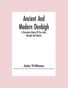 Ancient And Modern Denbigh; A Descriptive History Of The Castle Borough And Liberties