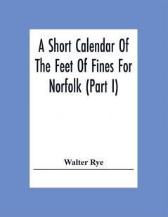 A Short Calendar Of The Feet Of Fines For Norfolk (Part I); In The Reigns Of Richard I John Henry Iii & Edward I