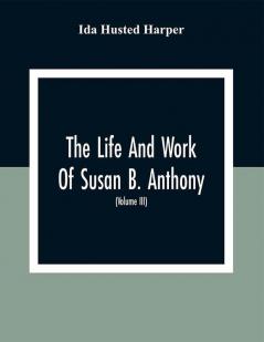 The Life And Work Of Susan B. Anthony: Including The Triumphs Of Her Last Years Account Of Her Death And Funeral And Comments Of The Press (Volume Iii)