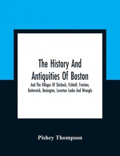 The History And Antiquities Of Boston And The Villages Of Skirbeck Fishtoft Freiston Butterwick Benington Leverton Leake And Wrangle ; Comprising The Hundred Of Skirbeck In The Country Of Lincoln