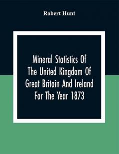 Mineral Statistics Of The United Kingdom Of Great Britain And Ireland For The Year 1873