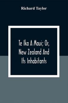 Te Ika A Maui; Or New Zealand And Its Inhabitants; Illustrating The Origin Manners Customs Mythology Religion Rites Songs Proverbs Fables And Language Of The Maori And Polynesian Races In General;Together With The Geology Natural History Produc