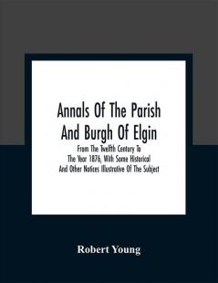 Annals Of The Parish And Burgh Of Elgin : From The Twelfth Century To The Year 1876 With Some Historical And Other Notices Illustrative Of The Subject