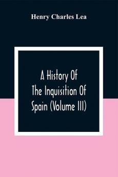 A History Of The Inquisition Of Spain (Volume III)