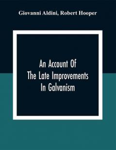 An Account Of The Late Improvements In Galvanism : With A Series Of Curious And Interesting Experiments Performed Before The Commissioners Of The French National Institute And Repeated Lately In The Anatomical Theatres Of London