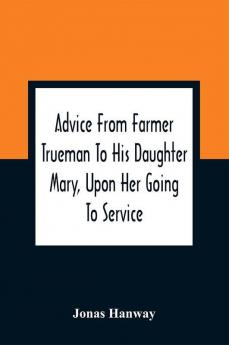 Advice From Farmer Trueman To His Daughter Mary Upon Her Going To Service; In A Series Of Discourses Designed To Promote The Welfare And True Interest Of Servants With Reflections Of No Less Importance To Masters And Mistresses