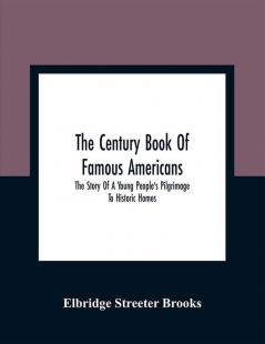 The Century Book Of Famous Americans : The Story Of A Young People'S Pilgrimage To Historic Homes