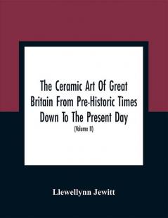 The Ceramic Art Of Great Britain From Pre-Historic Times Down To The Present Day : Being A History Of The Ancient And Modern Pottery And Porcelain Works Of The Kingdom And Of Their Productions Of Every Class (Volume II)