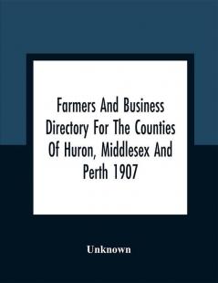 Farmers And Business Directory For The Counties Of Huron Middlesex And Perth 1907