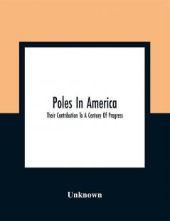 Poles In America : Their Contribution To A Century Of Progress : A Commemorative Souvenir Book Compiled And Published On The Occasion Of The Polish Week Of Hospitality July 17 To 23 A Century Of Progress International Exposition 1933