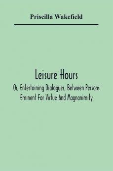 Leisure Hours; Or Entertaining Dialogues Between Persons Eminent For Virtue And Magnanimity. The Characters Drawn From Ancient And Modern History Designed As Lessons Of Morality For Youth