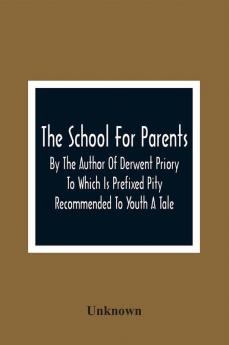 The School For Parents; By The Author Of Derwent Priory To Which Is Prefixed Pity Recommended To Youth A Tale