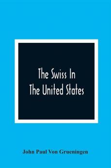 The Swiss In The United States A Compilation Prepared For The Swiss-American Historical Society As The Second Volume Of Its Publications