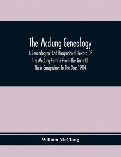 The Mcclung Genealogy. A Genealogical And Biographical Record Of The Mcclung Family From The Time Of Their Emigration To The Year 1904