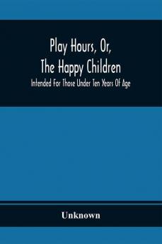 Play Hours Or The Happy Children; Intended For Those Under Ten Years Of Age