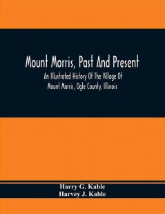 Mount Morris Past And Present : An Illustrated History Of The Village Of Mount Morris Ogle County Illinois : Celebrating The One Hundredth Anniversary Of The Settlement Of Mount Morris