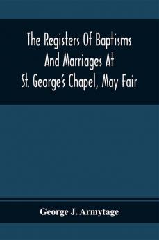 The Registers Of Baptisms And Marriages At St. George'S Chapel May Fair; Transcribed From The Originals Now At The Church Of St. George Hanover Square And At The Registry General At Somerset House