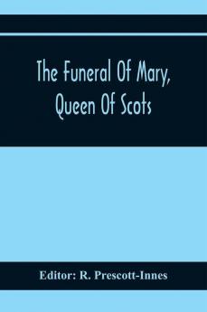 The Funeral Of Mary Queen Of Scots. A Collection Of Curious Tracts Relating To The Burial Of This Unfortunate Princess Being Reprints Of Rare Originals Partly Transcriptions From Various Manuscripts