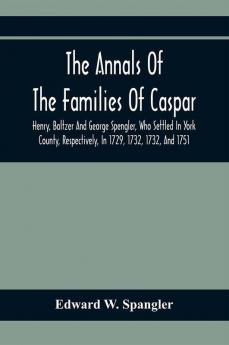 The Annals Of The Families Of Caspar Henry Baltzer And George Spengler Who Settled In York County Respectively In 1729 1732 1732 And 1751