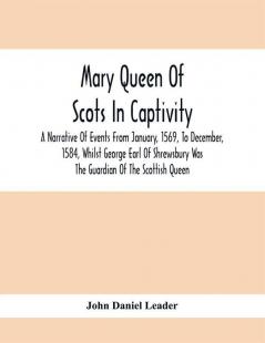 Mary Queen Of Scots In Captivity; A Narrative Of Events From January 1569 To December 1584 Whilst George Earl Of Shrewsbury Was The Guardian Of The Scottish Queen