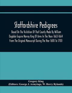 Staffordshire Pedigrees Based On The Visitation Of That County Made By William Dugdale Esquire Norroy King Of Arms In The Years 1663-1664 From The Original Manuscript During The Year 1680 To 1700