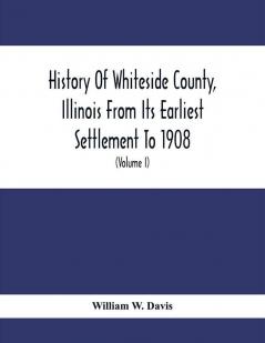 History Of Whiteside County Illinois From Its Earliest Settlement To 1908 : Illustrated With Biographical Sketches Of Some Prominent Citizens Of The County (Volume I)