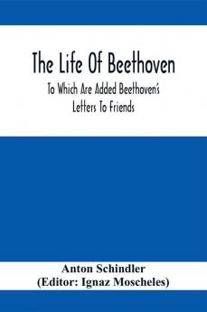 The Life Of Beethoven; To Which Are Added Beethoven's Letters To Friends The Life And Characteristics Of Beethoven By Dr. Heinrich Doring And A List Of Beethoven's Works