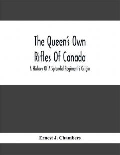 The Queen'S Own Rifles Of Canada : A History Of A Splendid Regiment'S Origin