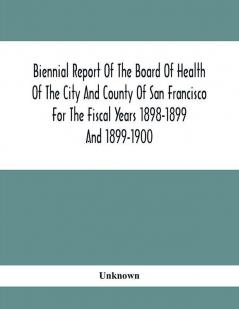 Biennial Report Of The Board Of Health Of The City And County Of San Francisco For The Fiscal Years 1898-1899 And 1899-1900