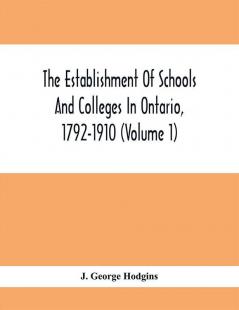 The Establishment Of Schools And Colleges In Ontario 1792-1910 (Volume 1) Part I. The Establishment Of Public And High Schools And Collegiate Institutes In The Cities Of The Province Of Ontario.; Part II. The Establishment Of Public And Grammar Schools In The Towns Villages And Townships Of Ontario 1785-1910.