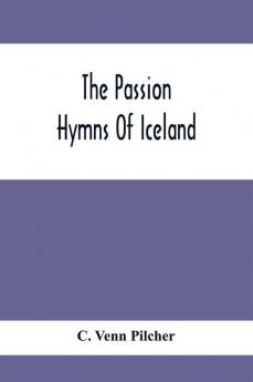 The Passion Hymns Of Iceland Being Translations From The Passion-Hymns Of Hallgrim Petursson And From The Hymns Of The Modern Icelandic Hymn Book