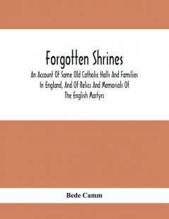 Forgotten Shrines : An Account Of Some Old Catholic Halls And Families In England And Of Relics And Memorials Of The English Martyrs