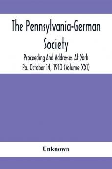 The Pennsylvania-German Society Proceeding And Addresses At York Pa. October 14 1910 (Volume Xxi)