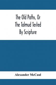 The Old Paths Or The Talmud Tested By Scripture Being A Comparison Of The Principles And Doctrines Of Modern Judaism With The Religion Of Moses And The Prophets