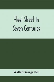 Fleet Street In Seven Centuries; Being A History Of The Growth Of London Beyond The Walls Into The Western Liberty And Of Fleet Street To Our Time