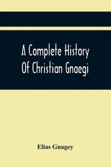 A Complete History Of Christian Gnaegi And A Complete Family Resgister Of His Lineal Descendants And Those Related To Him By Intermarriage From The Year 1774 To 1897 Containing Some Records Of Families Not Received In Time To Have Them Chronologically