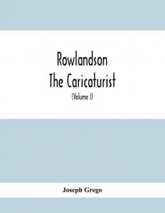 Rowlandson The Caricaturist : A Selection From His Works : With Anecdotal Descriptions Of His Famous Caricatures And A Sketch Of His Life Times And Comtemporaries (Volume I)