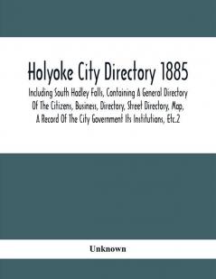 Holyoke City Directory 1885; Including South Hadley Falls Containing A General Directory Of The Citizens Business Directory Street Directory Map A Record Of The City Government Its Institutions Etc.2