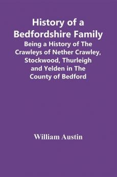 History Of A Bedfordshire Family; Being A History Of The Crawleys Of Nether Crawley Stockwood Thurleigh And Yelden In The County Of Bedford