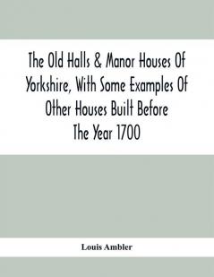 The Old Halls & Manor Houses Of Yorkshire With Some Examples Of Other Houses Built Before The Year 1700