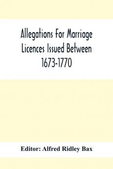 Allegations For Marriage Licences Issued Between 1673-1770; With An Appendix Of Allegations Discovered Whilst The Ms. Was Passing Through The Press