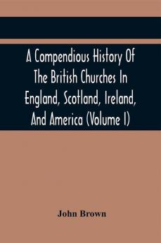 A Compendious History Of The British Churches In England Scotland Ireland And America